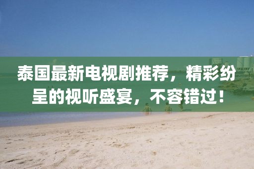 泰国最新电视剧推荐，精彩纷呈的视听盛宴，不容错过！
