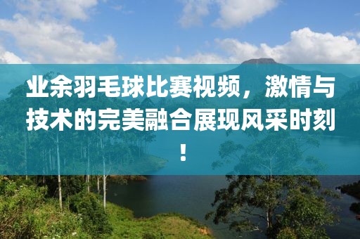 业余羽毛球比赛视频，激情与技术的完美融合展现风采时刻！