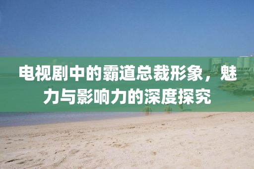 电视剧中的霸道总裁形象，魅力与影响力的深度探究