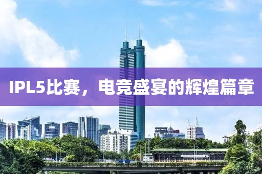 IPL5比赛，电竞盛宴的辉煌篇章