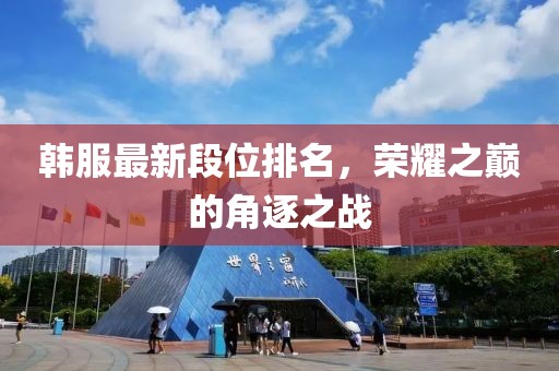韩服最新段位排名，荣耀之巅的角逐之战