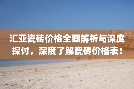 汇亚瓷砖价格全面解析与深度探讨，深度了解瓷砖价格表！