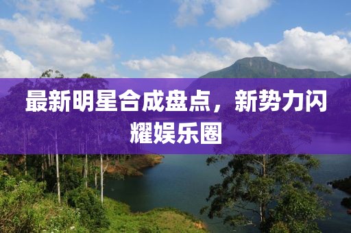 最新明星合成盘点，新势力闪耀娱乐圈