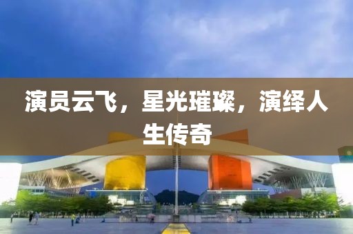 演员云飞，星光璀璨，演绎人生传奇