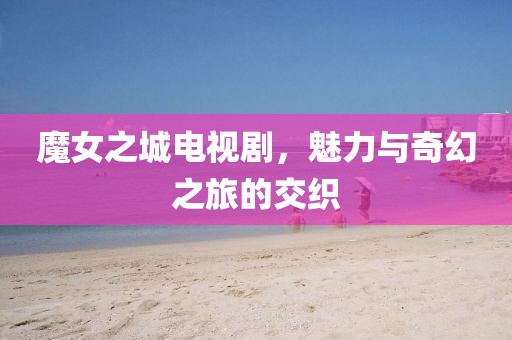 魔女之城电视剧，魅力与奇幻之旅的交织