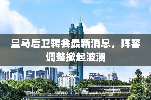 皇马后卫转会最新消息，阵容调整掀起波澜
