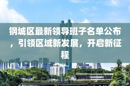 钢城区最新领导班子名单公布，引领区域新发展，开启新征程