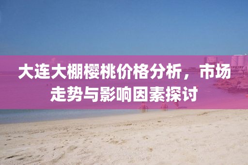大连大棚樱桃价格分析，市场走势与影响因素探讨