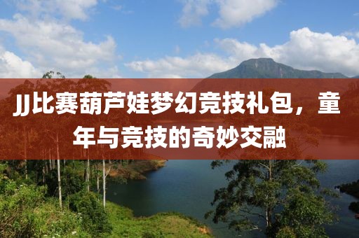 JJ比赛葫芦娃梦幻竞技礼包，童年与竞技的奇妙交融