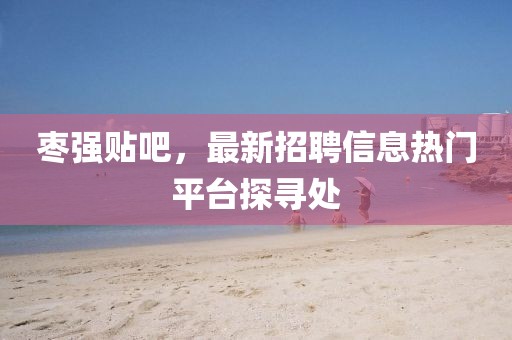 枣强贴吧，最新招聘信息热门平台探寻处