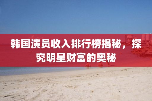 韩国演员收入排行榜揭秘，探究明星财富的奥秘
