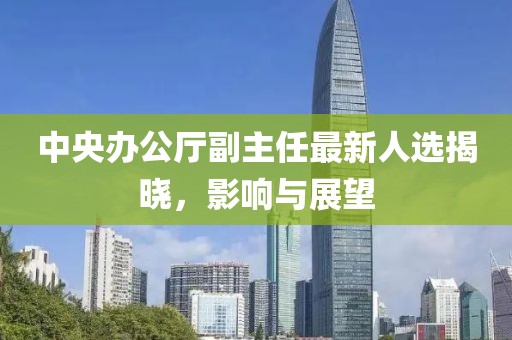 中央办公厅副主任最新人选揭晓，影响与展望