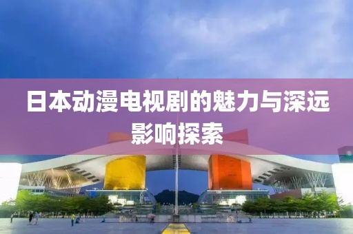 日本动漫电视剧的魅力与深远影响探索