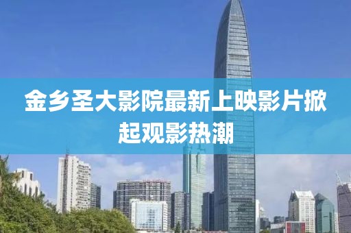 金乡圣大影院最新上映影片掀起观影热潮