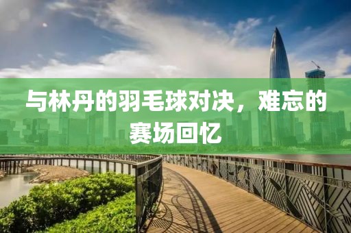 与林丹的羽毛球对决，难忘的赛场回忆