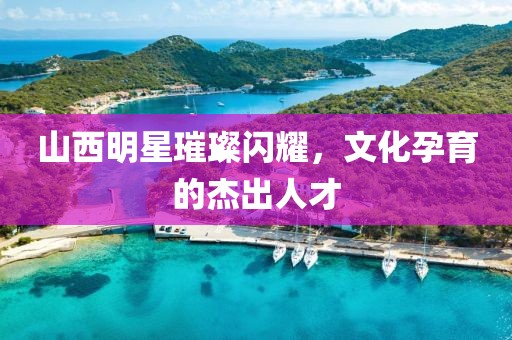 山西明星璀璨闪耀，文化孕育的杰出人才