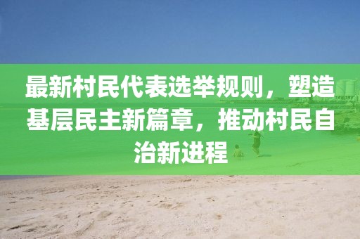 最新村民代表选举规则，塑造基层民主新篇章，推动村民自治新进程