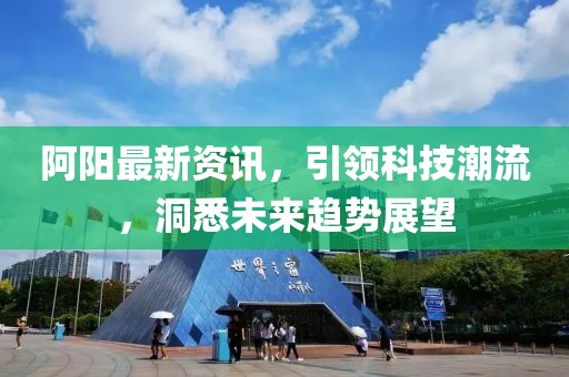 阿阳最新资讯，引领科技潮流，洞悉未来趋势展望