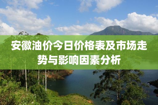 安徽油价今日价格表及市场走势与影响因素分析