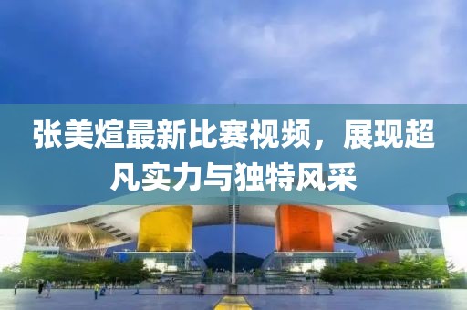 张美煊最新比赛视频，展现超凡实力与独特风采