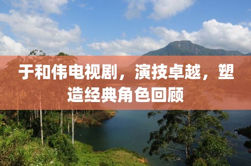 于和伟电视剧，演技卓越，塑造经典角色回顾