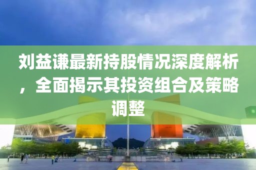 刘益谦最新持股情况深度解析，全面揭示其投资组合及策略调整