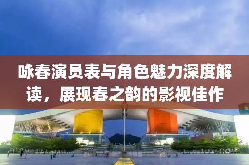 咏春演员表与角色魅力深度解读，展现春之韵的影视佳作