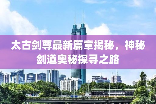 太古剑尊最新篇章揭秘，神秘剑道奥秘探寻之路