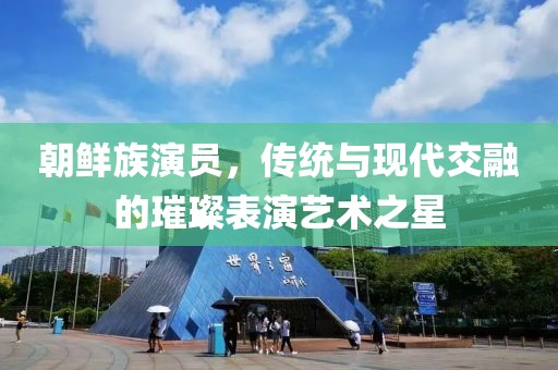 朝鲜族演员，传统与现代交融的璀璨表演艺术之星