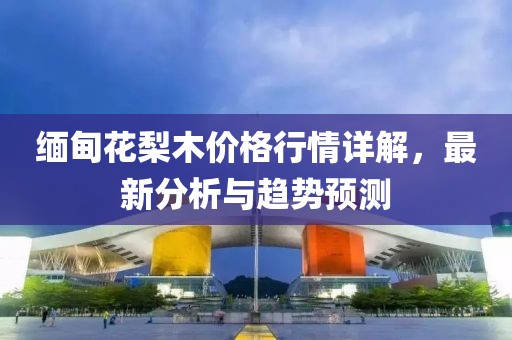 缅甸花梨木价格行情详解，最新分析与趋势预测