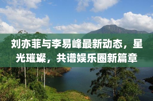 刘亦菲与李易峰最新动态，星光璀璨，共谱娱乐圈新篇章