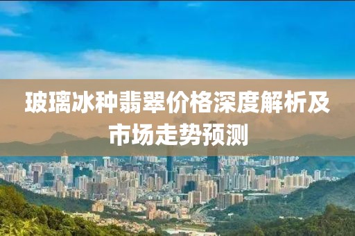 玻璃冰种翡翠价格深度解析及市场走势预测