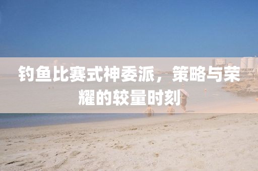 钓鱼比赛式神委派，策略与荣耀的较量时刻