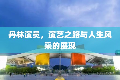 丹林演员，演艺之路与人生风采的展现