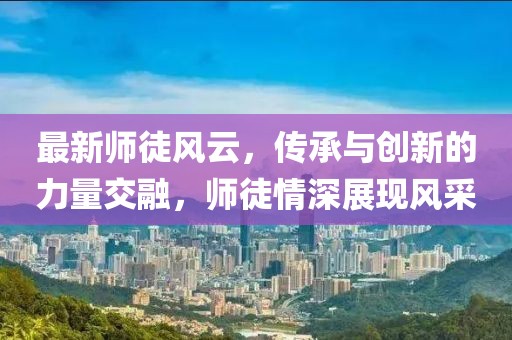 最新师徒风云，传承与创新的力量交融，师徒情深展现风采