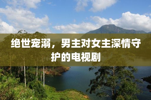 绝世宠溺，男主对女主深情守护的电视剧