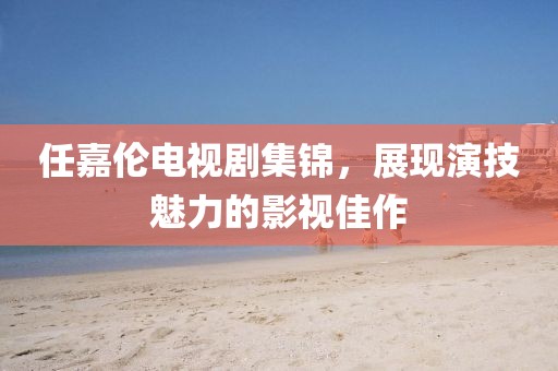 任嘉伦电视剧集锦，展现演技魅力的影视佳作