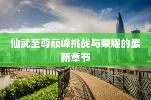 仙武至尊巅峰挑战与荣耀的最新章节