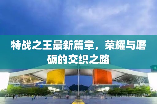 特战之王最新篇章，荣耀与磨砺的交织之路