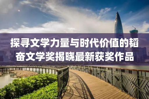 探寻文学力量与时代价值的韬奋文学奖揭晓最新获奖作品