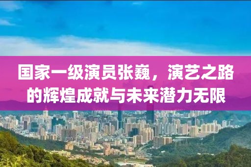 国家一级演员张巍，演艺之路的辉煌成就与未来潜力无限