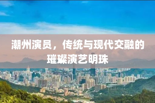 潮州演员，传统与现代交融的璀璨演艺明珠