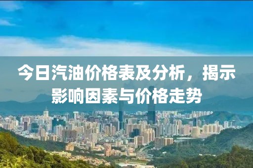 今日汽油价格表及分析，揭示影响因素与价格走势