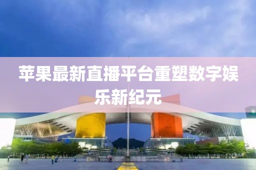 苹果最新直播平台重塑数字娱乐新纪元