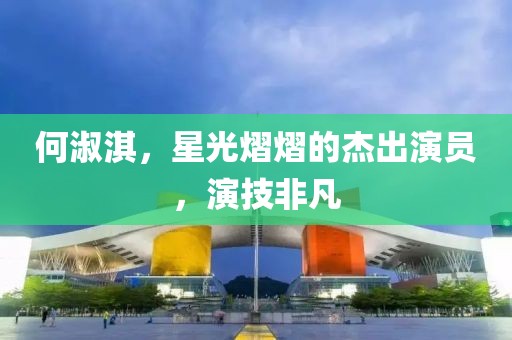 何淑淇，星光熠熠的杰出演员，演技非凡