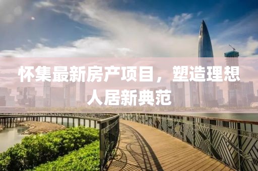 怀集最新房产项目，塑造理想人居新典范