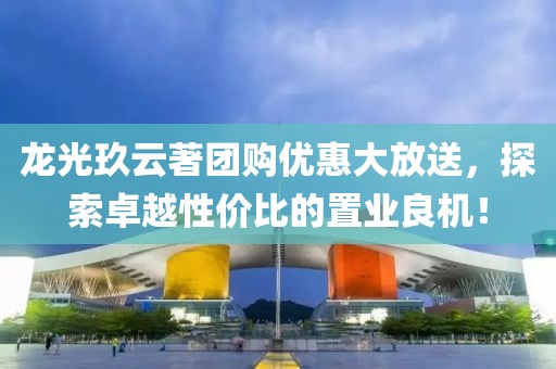 龙光玖云著团购优惠大放送，探索卓越性价比的置业良机！