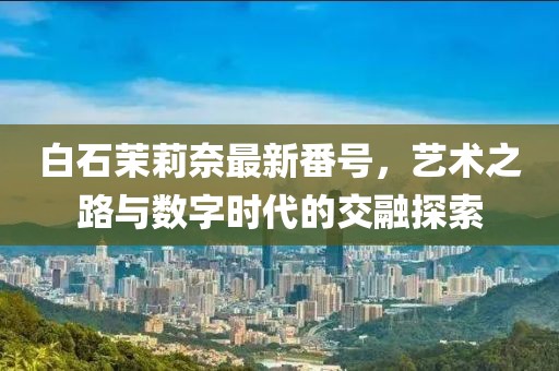 白石茉莉奈最新番号，艺术之路与数字时代的交融探索