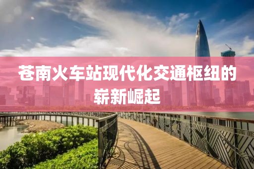 苍南火车站现代化交通枢纽的崭新崛起