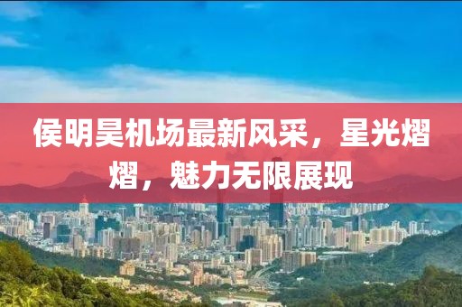 侯明昊机场最新风采，星光熠熠，魅力无限展现